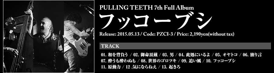 PULLING TEETH 7th Full Album [フッコーブシ] Release: 2015.05.13 / Code: PZCI-3 / Price: 2,190yen(without tax) / TRACK 01. 和を背負う 02. 御命頂戴 03. 男 04. 此処にいるよ 05. オヤトコ 06. 独り言 07. 酔うも酔わぬも 08. 世界のゴロツキ 09. 追い風 10. フッコーブシ 11. 原動力 12 .気にならねえ 13. 起きろ