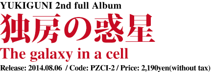 YUKIGUNI 2nd full Album [ 独房の惑星 - The galaxy in a cell ] Release: 2014.08.06  / Code: PZCI-2 / Price: 2,190yen(without tax)