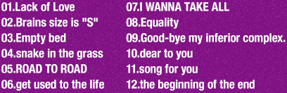 track// 1.Lack of Love / 2.Brains size is 'S' / 3.Empty bed / 4.snake in the grass / 5.ROAD TO ROAD / 6.get used to the life / 7.I WANNA TAKE ALL / 8.Equality / 9.Good-bye my inferior complex. / 10.dear to you / 11.song for you / 12.the beginning of the end