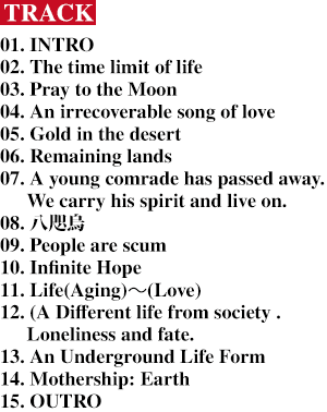 [Track] 01. INTRO / 02. The time limit of life / 03. Pray to the Moon / 04. An irrecoverable song of love / 05. Gold in the desert / 06. Remaining lands / 07. A young comrade has passed away . We carry his spirit and live on. / 08. 八咫烏 / 09. People are scum / 10. Infinite Hope / 11. Life(Aging)～(Love)12. (A Different life from society . Loneliness and fate. / 13. An Underground Life Form / 14. Mothership: Earth / 15. OUTRO